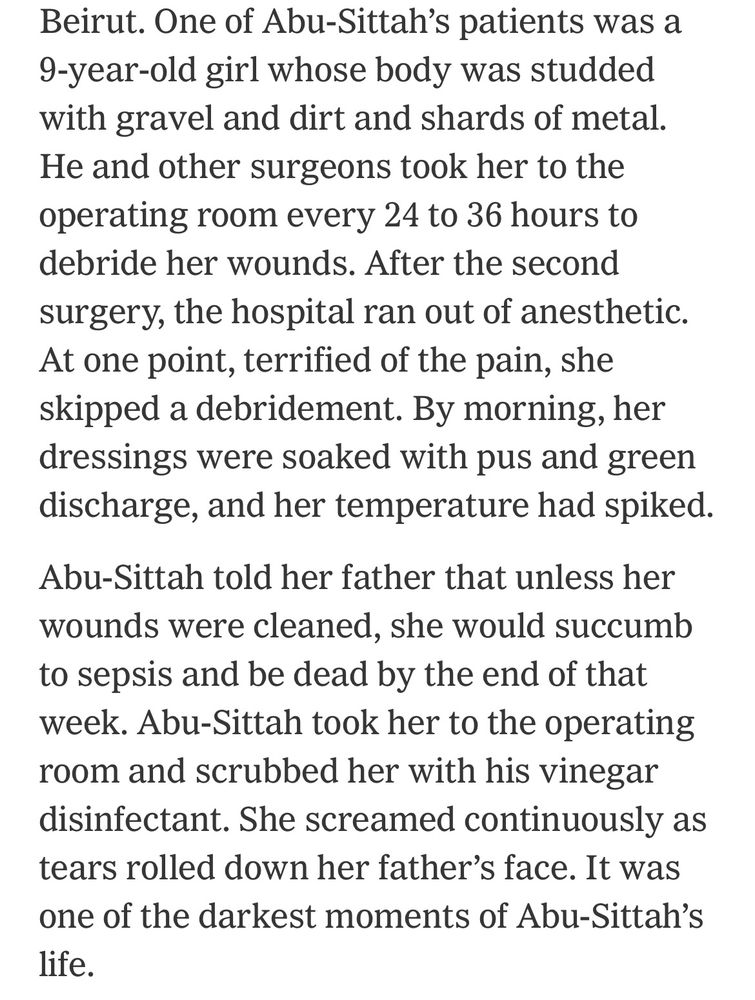 Beirut. One of Abu-Sittah's patients was a
9-year-old girl whose body was studded with gravel and dirt and shards of metal.
He and other surgeons took her to the operating room every 24 to 36 hours to debride her wounds. After the second surgery, the hospital ran out of anesthetic.
At one point, terrified of the pain, she skipped a debridement. By morning, her dressings were soaked with pus and green discharge, and her temperature had spiked.
Abu-Sittah told her father that unless her wounds were cleaned, she would succumb to sepsis and be dead by the end of that week. Abu-Sittah took her to the operating room and scrubbed her with his vinegar disinfectant. She screamed continuously as tears rolled down her father's face. It was one of the darkest moments of Abu-Sittah's life.