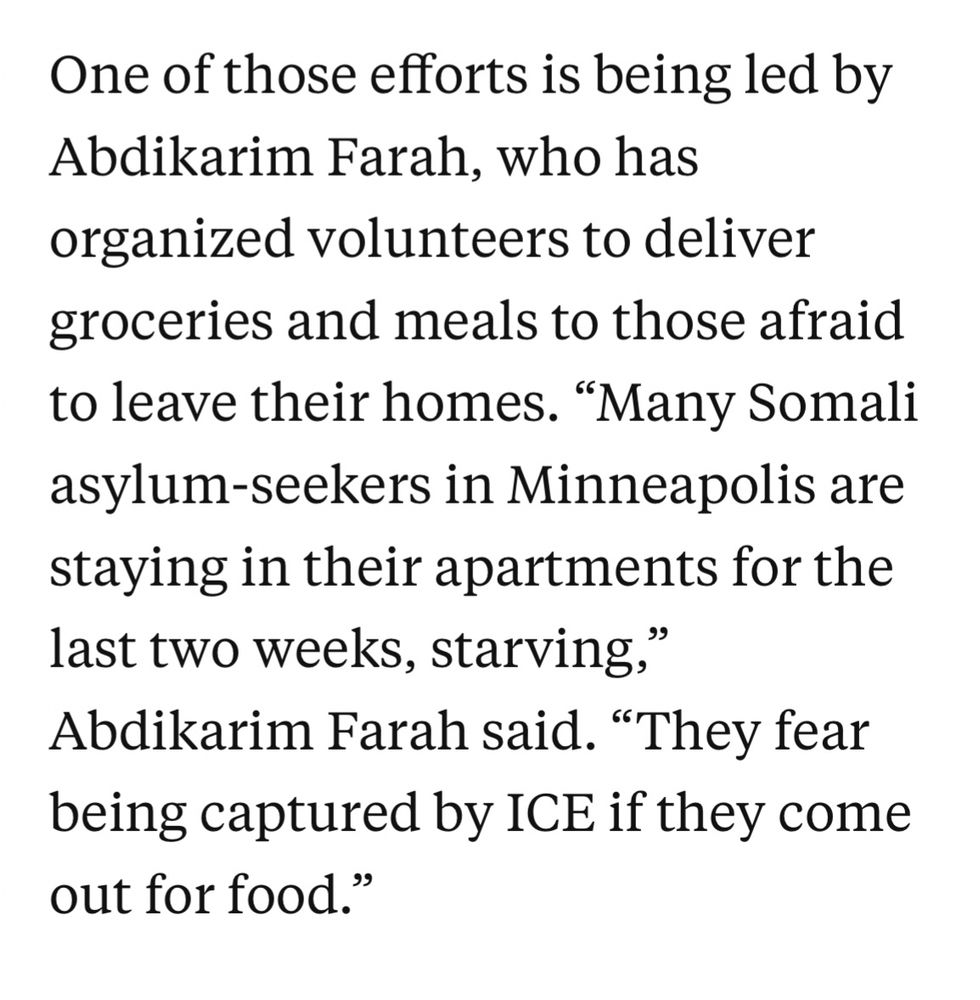 One of those efforts is being led by Abdikarim Farah, who has organized volunteers to deliver groceries and meals to those afraid to leave their homes. "Many Somali asylum-seekers in Minneapolis are staying in their apartments for the last two weeks, starving,
Abdikarim Farah said. "They fear being captured by ICE if they come out for food.