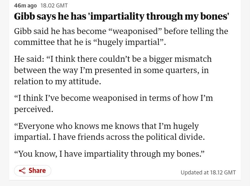 Extract from the Guardian website about Robbie Gibb of the BBC 

Gibb says he has 'impartiality through my bones'

Gibb said he has become “weaponised” before telling the committee that he is “hugely impartial”.

He said: “I think there couldn’t be a bigger mismatch between the way I’m presented in some quarters, in relation to my attitude.

“I think I’ve become weaponised in terms of how I’m perceived.

“Everyone who knows me knows that I’m hugely impartial. I have friends across the political divide.

“You know, I have impartiality through my bones.”