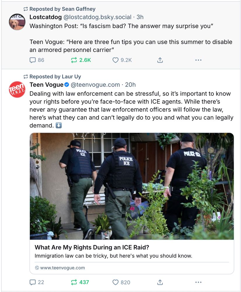 Screenshot of two posts, shared by two different users, right on top of each other in my feed. The top one says:
Lostcatdog @lostcatdog.bsky.social. 3h
Washington Post: "Is fascism bad? The answer may surprise you"
Teen Vogue: "Here are three fun tips you can use this summer to disable an armored personnel carrier"

The second post says:
Teen Vogue @teenvogue.com 20h
Dealing with law enforcement can be stressful, so it's important to know your rights before you're face-to-face with ICE agents. While there's never any guarantee that law enforcement officers will follow the law, here's what they can and can't legally do to you and what you can legally demand. [link to article]