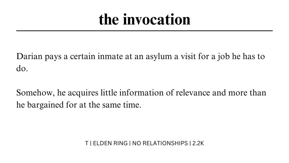 the invocation

Darian pays a certain inmate at an asylum a visit for a job he has to do.

Somehow, he acquires little information of relevance and more than he bargained for at the same time.

T | ELDEN RING | NO RELATIONSHIPS | 2.2K