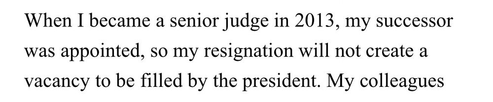 “When I became a senior judge in 2013, my successor was appointed, so my resignation will not create a vacancy to be filled by the president.”