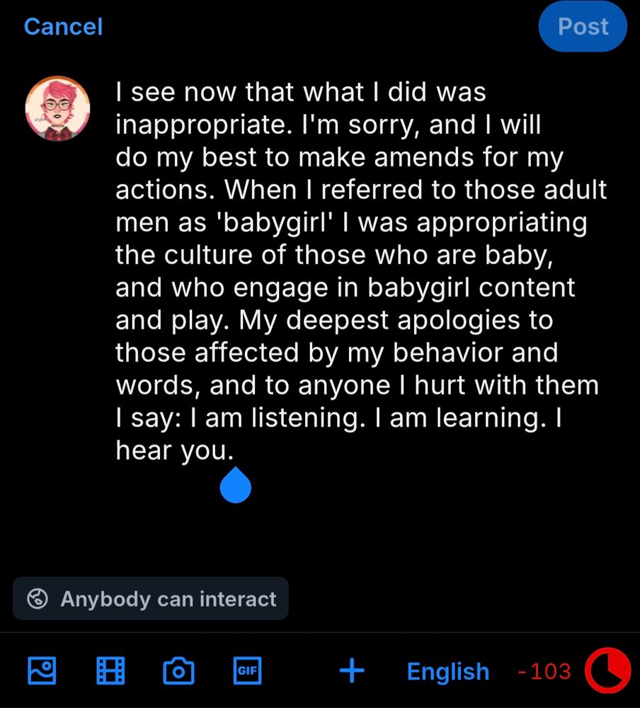 I see now that what I did was inappropriate. I'm sorry, and I will do my best to make amends for my actions. When I referred to those adult men as 'babygirl' I was appropriating the culture of those who are baby, and who engage in babygirl content and play. My deepest apologies to those affected by my behavior and words, and to anyone I hurt with them I say: I am listening. I am learning. I hear you.