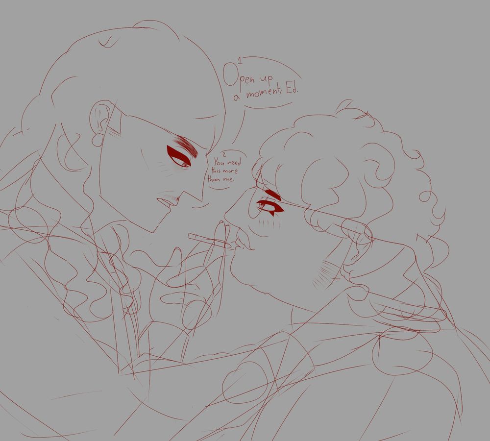 A drawing of William and Edwin, from the torso up, at a side view. William is on the left, and Edwin on the right. William's taller, thin figure wears a loose collared button up shirt, and a necktie. He places a hand on Edwin's shoulder, another holding a cigarette between his fingers as he prepares to insert it in Edwin's mouth. He looks down at him, somewhat impartially. His wavy curled hair stops a bit below his shoulders, going over his forehead and tucked over his ear. Edwin's small, fat figure looks up at William, wearing a button up, sweater vest and wide rimmed wire glasses. His wavy curled hair stops at his neck, with uneven bangs across his forehead. Edwin also has a thick mustache. He looks up at William, somewhat enamored, lightly blushing as his lips part. William opens his mouth to speak as he says this, the speech bubbles numbered 1 and 2. Open up a moment, Ed. You need this more than me.