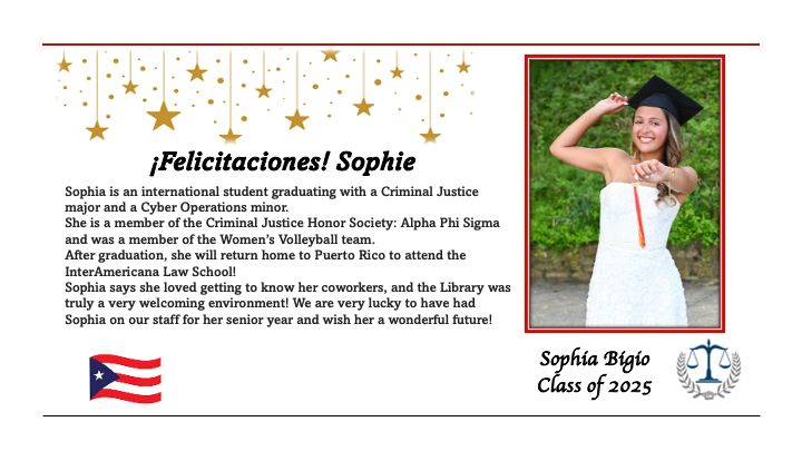Felicitaciones Sophie
Sophia Bigio
Class of 2025
Sophia is an international student graduating with a Criminal Justice major and a Cyber Operations minor. She is a member of the Criminal Justice Honor Society: Alpha Phi Sigma and was a member of the Women's Volleyball team. After graduation, she will return home to Puerto Rico to attend the InterAmericana Law School!
Sophia says she loved getting to know her coworkers, and the Library was truly a very welcoming environment! We are very lucky to have had Sophia on our staff for her senior year and wish her a wonderful future!