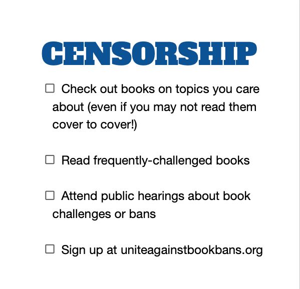 CENSORSHIP - (checklist)
Check out books on topics you care about (even if you may not read them cover to cover!)
Read frequently-challenged books
Attend public hearings about book challenges or bans
Sign up at uniteagainstbookbans.org