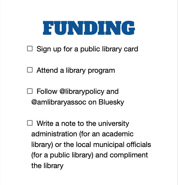FUNDING (checklist)
Sign up for a public library card
Attend a library program
Follow @librarypolicy and @amlibraryassoc on Bluesky
Write a note to the university administration (for an academic library) or the local municipal officials (for a public library) and compliment the library