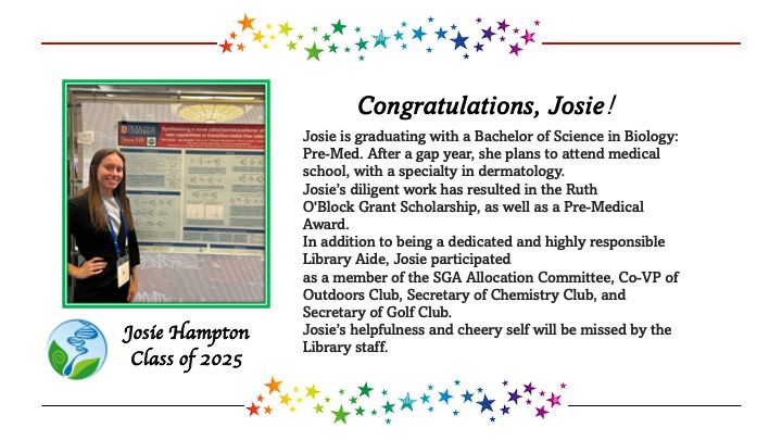 Congratulations, Josie!
Josie Hampton
Class of 2025
Josie is graduating with a Bachelor of Science in Biology: Pre-Med. After a gap year, she plans to attend medical school, with a specialty in dermatology. Josie's diligent work has resulted in the Ruth O'Block Grant Scholarship, as well as a Pre-Medical Award. 
In addition to being a dedicated and highly responsible Library Aide, Josie participated as a member of the SGA Allocation Committee, Co-VP of Outdoors Club, Secretary of Chemistry Club, and Secretary of Golf Club. 
Josie's helpfulness and cheery self will be missed by the Library staff. 