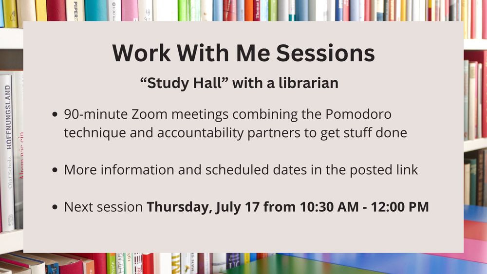 Work With Me Sessions
"Study Hall" with a librarian
* 90-minute Zoom meetings combining the Pomodoro technique and accountability partners to get stuff done
* More information and scheduled dates in the posted link
* Next session Thursday, July 17 from 10:30 AM - 12:00 PM