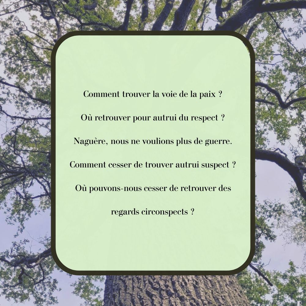 Comment trouver la voie de la paix ?
Oà retrouver pour autrui du respect ?
Naguère, nous ne voulions plus de guerre.
Comment cesser de trouver autrui suspect ?
Où pouvons-nous cesser de retrouver des
regards circonspects ?
