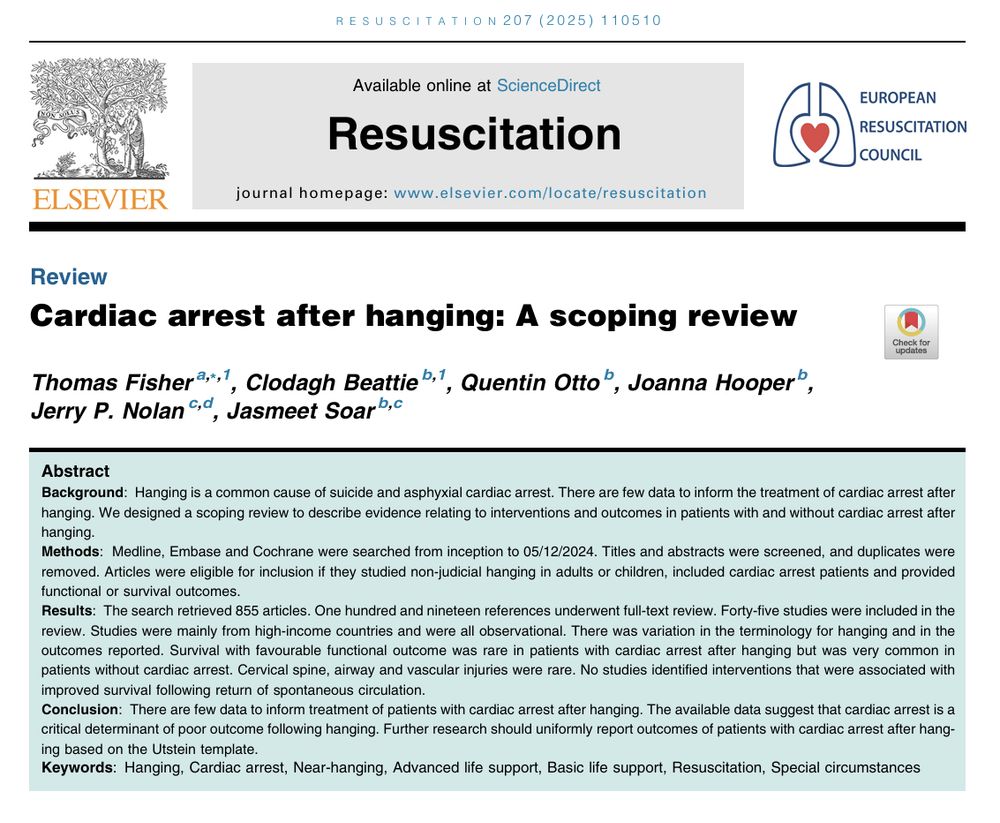 Screenshot of an abstract for cardiac arrest after hanging: a scoping review

Abstract
Background
Hanging is a common cause of suicide and asphyxial cardiac arrest. There are few data to inform the treatment of cardiac arrest after hanging. We designed a scoping review to describe evidence relating to interventions and outcomes in patients with and without cardiac arrest after hanging.
Methods
Medline, Embase and Cochrane were searched from inception to 05/12/2024. Titles and abstracts were screened, and duplicates were removed. Articles were eligible for inclusion if they studied non-judicial hanging in adults or children, included cardiac arrest patients and provided functional or survival outcomes.
Results
The search retrieved 855 articles. One hundred and nineteen references underwent full-text review. Forty-five studies were included in the review. Studies were mainly from high-income countries and were all observational. There was variation in the terminology for hanging and in the outcomes reported. Survival with favourable functional outcome was rare in patients with cardiac arrest after hanging but was very common in patients without cardiac arrest. Cervical spine, airway and vascular injuries were rare. No studies identified interventions that were associated with improved survival following return of spontaneous circulation.
Conclusion
There are few data to inform treatment of patients with cardiac arrest after hanging. The available data suggest that cardiac arrest is a critical determinant of poor outcome following hanging. Further research should uniformly report outcomes of patients with cardiac arrest after hanging based on the Utstein template.
