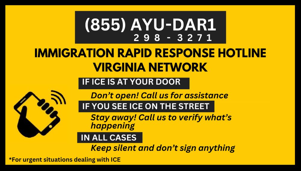 855 298 3271 immigration rapid response hotline Virginia network if ICE is at your door, don’t open! Call! If you see ICE on the street, stay away! Call us! In all cases, keep silent and don’t sign anything! 