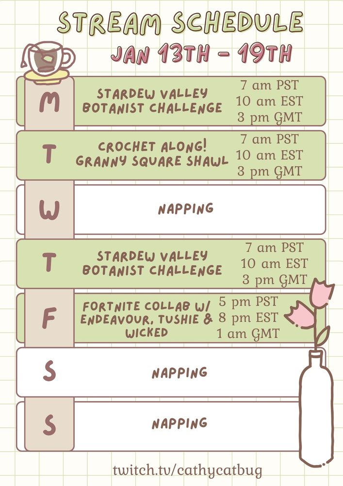 Stream Schedule January 13th-19th Monday: Stardew Valley Botanist Challenge
Tuesday: Crochet Along: Granny Square Shawl
Wednesday: Offline
Thursday: Stardew Valley Botanist Challenge
Friday: Fortnite collab with Endeavourvt, Tushiebean, and Wicked_peace
Saturday and Sunday: Offline
Twitch.tv/cathycatbug