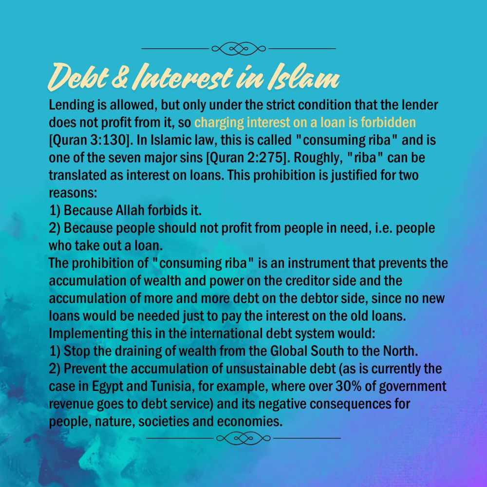 The background is a blue-turquoise color gradient. At the top in the center it says “Debt & Interest in Islam” underneath it says “Lending is allowed, but only under the strict condition that the lender does not profit from it, so charging interest on a loan is forbidden [Quran 3:130]. In Islamic law, this is called "consuming riba" and is one of the seven major sins [Quran 2:275]. Roughly, "riba" can be translated as interest on loans. This prohibition is justified for two reasons: 
1) Because Allah forbids it.
2) Because people should not profit from people in need, i.e. people who take out a loan.
The prohibition of "consuming riba" is an instrument that prevents the accumulation of wealth and power on the creditor side and the accumulation of more and more debt on the debtor side, since no new loans would be needed just to pay the interest on the old loans. Implementing this in the international debt system would: 
1) Stop the draining of wealth from the Global South to the North. 
2) Prevent the accumulation of unsustainable debt (as is currently the case in Egypt and Tunisia, for example, where over 30% of government revenue goes to debt service) and its negative consequences for people, nature, societies and economies.”