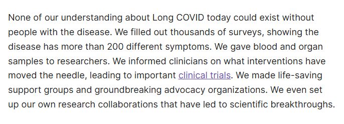 None of our understanding about Long COVID today could exist without people with the disease. We filled out thousands of surveys, showing the disease has more than 200 different symptoms. We gave blood and organ samples to researchers. We informed clinicians on what interventions have moved the needle, leading to important clinical trials. We made life-saving support groups and groundbreaking advocacy organizations. We even set up our own research collaborations that have led to scientific breakthroughs.