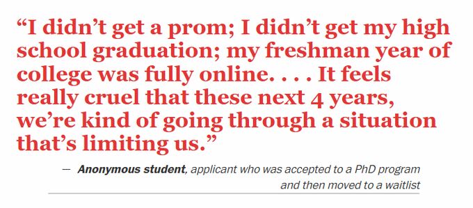 "I didn’t get a prom; I didn’t get my high school graduation; my freshman year of college was fully online. . . . It feels really cruel that these next 4 years, we’re kind of going through a situation that’s limiting us."
Anonymous student, applicant who was accepted to a PhD program and then moved to a waitlist