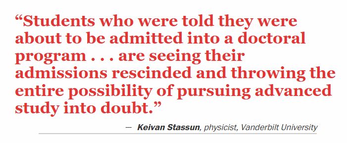 "Students who were told they were about to be admitted into a doctoral program . . . are seeing their admissions rescinded and throwing the entire possibility of pursuing advanced study into doubt."
Keivan Stassun, physicist, Vanderbilt University