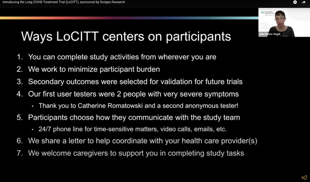 Ways LoCITT centers on participants

You can complete study activities from wherever you are
We work to minimize participant burden
Secondary outcomes were selected for validation for future trials
Our first user testers were 2 people with very severe symptoms
Thank you to Catherine Romatowski and a second anonymous tester!
Participants choose how they communicate with the study team
24/7 phone line for time-sensitive matters, video calls, emails, etc.
We share a letter to help coordinate with your health care provider(s)
We welcome caregivers to support you in completing study tasks