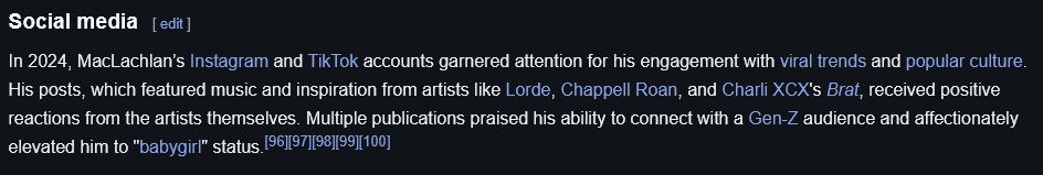 A screenshot from kyle maclachlan's wikipedia page which reads:
In 2024, MacLachlan’s Instagram and TikTok accounts garnered attention for his engagement with viral trends and popular culture. His posts, which featured music and inspiration from artists like Lorde, Chappell Roan, and Charli XCX's Brat, received positive reactions from the artists themselves. Multiple publications praised his ability to connect with a Gen-Z audience and affectionately elevated him to "babygirl" status.[96][97][98][99][100]