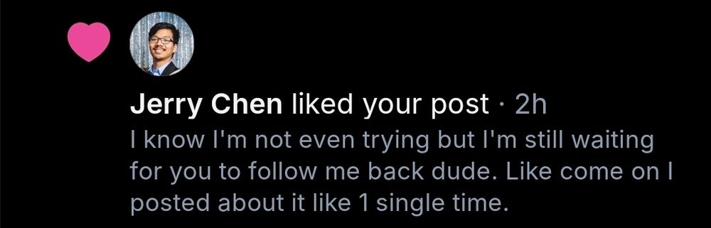 Text screenshot:
Jerry Chen liked your post . 2h
I know I'm not even trying but I'm still waiting for you to follow me back dude. Like come on I posted about it like 1 single time. 
