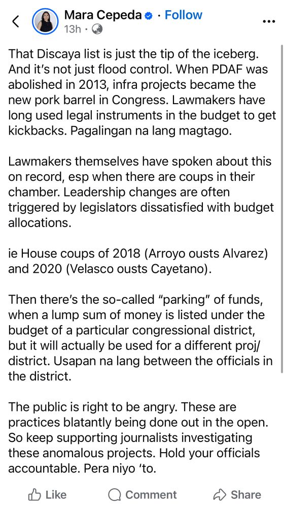 Mara Cepeda • • Follow 13h •
...
That Discaya list is just the tip of the iceberg.
And it's not just flood control. When PDAF was abolished in 2013, infra projects became the new pork barrel in Congress. Lawmakers have long used legal instruments in the budget to get kickbacks. Pagalingan na lang magtago.
Lawmakers themselves have spoken about this on record, esp when there are coups in their chamber. Leadership changes are often triggered by legislators dissatisfied with budget allocations.
ie House coups of 2018 (Arroyo ousts Alvarez) and 2020 (Velasco ousts Cayetano).
Then there's the so-called "parking" of funds, when a lump sum of money is listed under the budget of a particular congressional district, but it will actually be used for a different proj/ district. Usapan na lang between the officials in the district.
The public is right to be angry. These are practices blatantly being done out in the open.
So keep supporting journalists investigating these anomalous projects. Hold your officials accountable. Pera niyo 'to.
