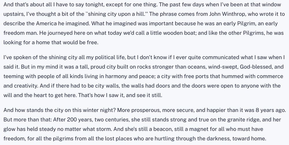 And that's about all I have to say tonight, except for one thing. The past few days when I've been at that window upstairs, I've thought a bit of the ``shining city upon a hill.'' The phrase comes from John Winthrop, who wrote it to describe the America he imagined. What he imagined was important because he was an early Pilgrim, an early freedom man. He journeyed here on what today we'd call a little wooden boat; and like the other Pilgrims, he was looking for a home that would be free.
I've spoken of the shining city all my political life, but I don't know if I ever quite communicated what I saw when I said it. But in my mind it was a tall, proud city built on rocks stronger than oceans, wind-swept, God-blessed, and teeming with people of all kinds living in harmony and peace; a city with free ports that hummed with commerce and creativity. And if there had to be city walls, the walls had doors and the doors were open to anyone with the will and the heart to get here. That's how I saw it, and see it still.
And how stands the city on this winter night? More prosperous, more secure, and happier than it was 8 years ago. But more than that: After 200 years, two centuries, she still stands strong and true on the granite ridge, and her glow has held steady no matter what storm. And she's still a beacon, still a magnet for all who must have freedom, for all the pilgrims from all the lost places who are hurtling through the darkness, toward home.