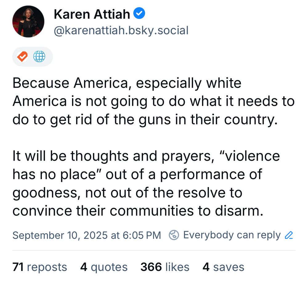 Karen Attiah •
@karenattiah.bsky.social
Because America, especially white
America is not going to do what it needs to do to get rid of the guns in their country.
It will be thoughts and prayers, "violence has no place" out of a performance of goodness, not out of the resolve to convince their communities to disarm.
September 10, 2025 at 6:05 PM