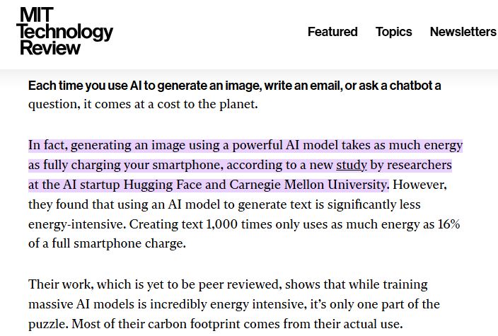 MIT Technology Review: 

Each time you use AI to generate an image, write an email, or ask a chatbot a question, it comes at a cost to the planet.

In fact, generating an image using a powerful AI model takes as much energy as fully charging your smartphone, according to a new study by researchers at the AI startup Hugging Face and Carnegie Mellon University. However, they found that using an AI model to generate text is significantly less energy-intensive. Creating text 1,000 times only uses as much energy as 16% of a full smartphone charge. 