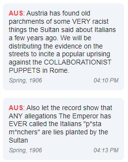 Austria: Austria has found old parchments of some VERY racist things the Sultan said about Italians a few years ago. We will be distributing the evidence on the streets to incite a popular uprising against the COLLABORATIONIST PUPPETS in Rome.
Austria: Also let the record show that ANY allegations The Emperor has EVER called the Italians "p*asta m*nchers" are lies planted by the Sultan