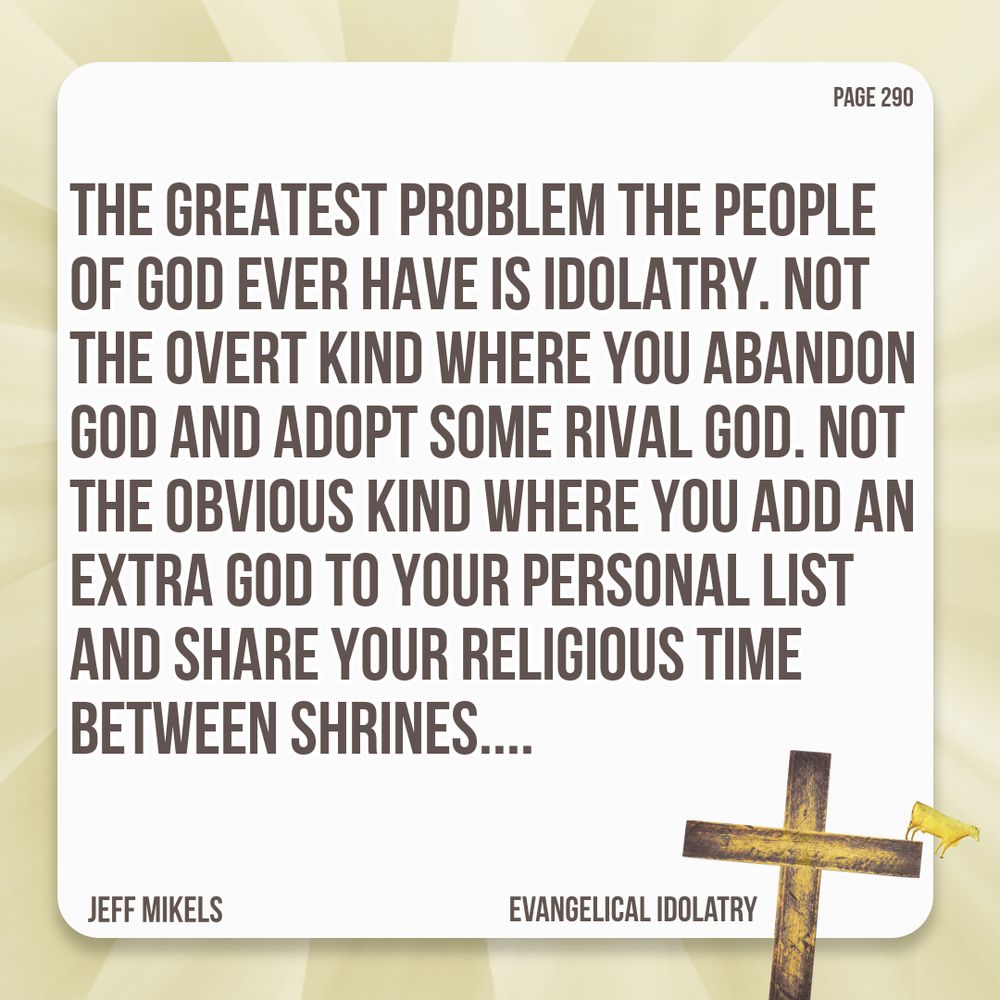 The greatest problem the people of God ever have is idolatry. Not the overt kind where you abandon God and adopt some rival god. Not the obvious kind where you add an extra god to your personal list and share your religious time between shrines....