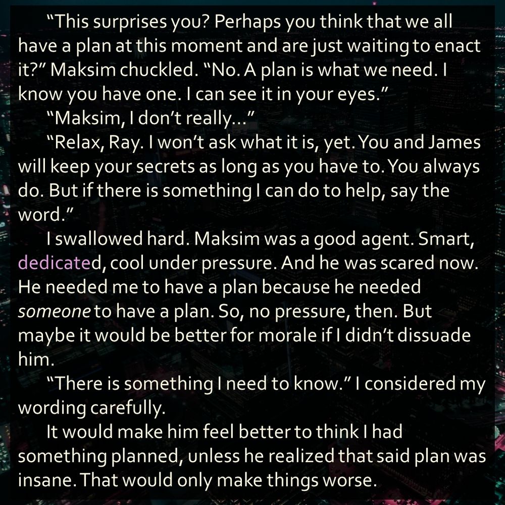 “This surprises you? Perhaps you think that we all have a plan at this moment and are just waiting to enact it?” Maksim chuckled. “No. A plan is what we need. I know you have one. I can see it in your eyes.”
	“Maksim, I don’t really…”
	“Relax, Ray. I won’t ask what it is, yet. You and James will keep your secrets as long as you have to. You always do. But if there is something I can do to help, say the word.”
	I swallowed hard. Maksim was a good agent. Smart, dedicated, cool under pressure. And he was scared now. He needed me to have a plan because he needed someone to have a plan. So, no pressure, then. But maybe it would be better for morale if I didn’t dissuade him.
	“There is something I need to know.” I considered my wording carefully.
	It would make him feel better to think I had something planned, unless he realized that said plan was insane. That would only make things worse.
