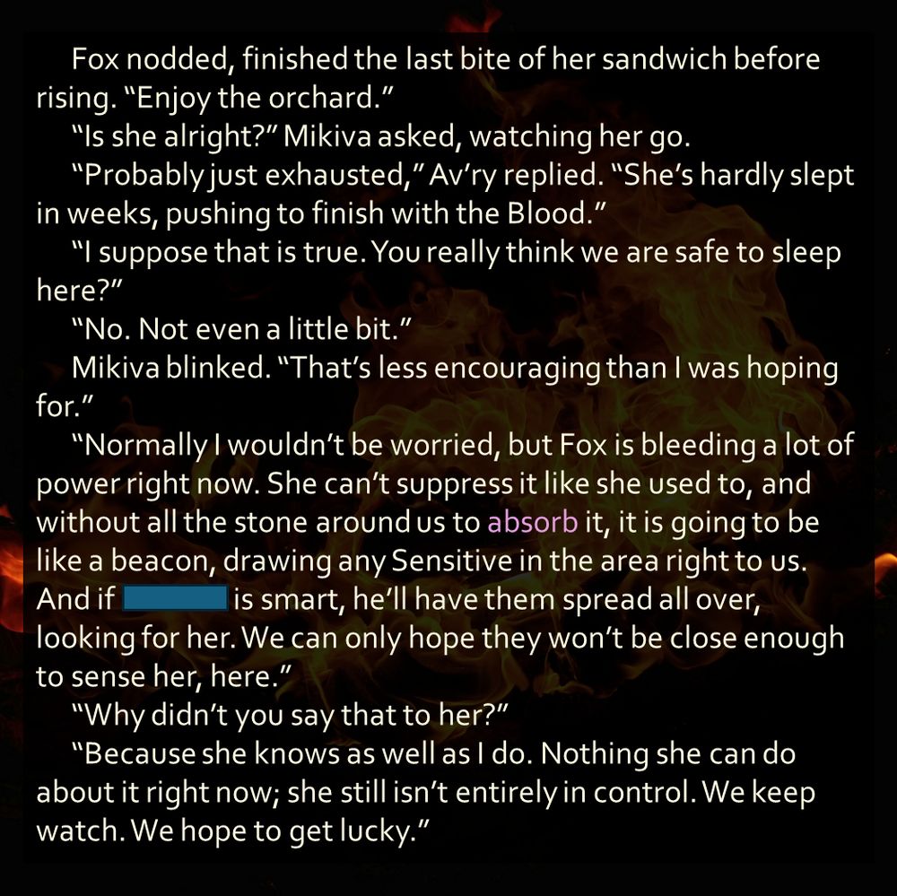 Fox nodded, finished the last bite of her sandwich before rising. “Enjoy the orchard.” 
	“Is she alright?” Mikiva asked, watching her go.
	“Probably just exhausted,” Av’ry replied. “She’s hardly slept in weeks, pushing to finish with the Blood.”
	“I suppose that is true. You really think we are safe to sleep here?”
	“No. Not even a little bit.”
	Mikiva blinked. “That’s less encouraging than I was hoping for.”
	“Normally I wouldn’t be worried, but Fox is bleeding a lot of power right now. She can’t suppress it like she used to, and without all the stone around us to absorb it, it is going to be like a beacon, drawing any Sensitive in the area right to us. And if redacted is smart, he’ll have them spread all over, looking for her. We can only hope they won’t be close enough to sense her, here.”
	“Why didn’t you say that to her?”
	“Because she knows as well as I do. Nothing she can do about it right now; she still isn’t entirely in control. We keep watch. We hope to get lucky.”
