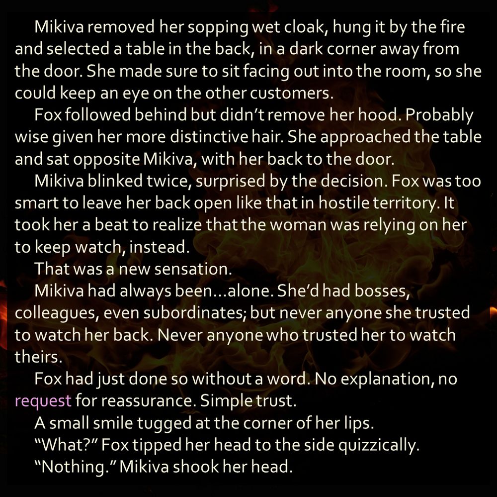 Mikiva removed her sopping wet cloak, hung it by the fire and selected a table in the back, in a dark corner away from the door. She made sure to sit facing out into the room, so she could keep an eye on the other customers. 
	Fox followed behind but didn’t remove her hood. Probably wise given her more distinctive hair. She approached the table and sat opposite Mikiva, with her back to the door. 
	Mikiva blinked twice, surprised by the decision. Fox was too smart to leave her back open like that in hostile territory. It took her a beat to realize that the woman was relying on her to keep watch, instead. 
	That was a new sensation. 
	Mikiva had always been…alone. She’d had bosses, colleagues, even subordinates; but never anyone she trusted to watch her back. Never anyone who trusted her to watch theirs. 
	Fox had just done so without a word. No explanation, no request for reassurance. Simple trust. 
	A small smile tugged at the corner of her lips.
	“What?” Fox tipped her head to the side quizzically. 
	“Nothing.” Mikiva shook her head.
