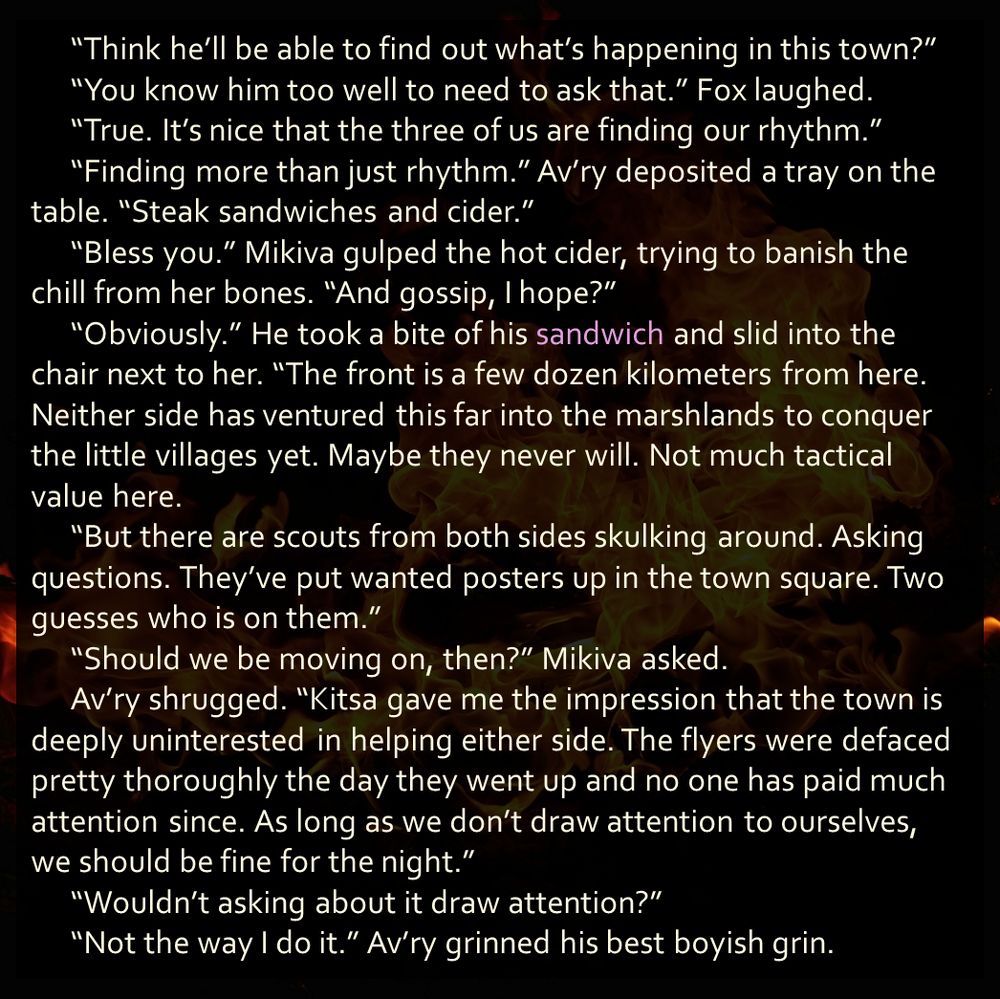 “Think he’ll be able to find out what’s happening in this town?”
	“You know him too well to need to ask that.” Fox laughed.
	“True. It’s nice that the three of us are finding our rhythm.” 	“Finding more than just rhythm.” Av’ry deposited a tray on the table. “Steak sandwiches and cider.”
	“Bless you.” Mikiva gulped the hot cider, trying to banish the chill from her bones. “And gossip, I hope?”
	“Obviously.” He took a bite of his sandwich and slid into the chair next to her. “The front is a few dozen kilometers from here. Neither side has ventured this far into the marshlands to conquer the little villages yet. Maybe they never will. Not much tactical value here. 
	“But there are scouts from both sides skulking around. Asking questions. They’ve put wanted posters up in the town square. Two guesses who is on them.”
	“Should we be moving on, then?” Mikiva asked.
	Av’ry shrugged. “Kitsa gave me the impression that the town is deeply uninterested in helping either side. The flyers were defaced pretty thoroughly the day they went up and no one has paid much attention since. As long as we don’t draw attention to ourselves, we should be fine for the night.”
	“Wouldn’t asking about it draw attention?” 
	“Not the way I do it.” Av’ry grinned his best boyish grin.