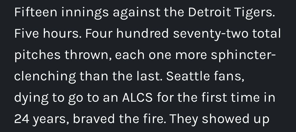 Fifteen inning against the Detroit Tigers. Five Hours. Four hundred seventy-two pitches thrown, each one more sphincter-clenching than the last. Seattle fans dying to go to an ALCS for the first time in 24 years, braved the fire.