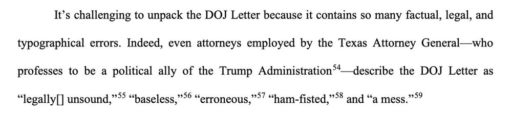It's challenging to unpack the DOJ Letter because it contains so many factual, legal, and
typographical errors. Indeed, even attorneys employed by the Texas Attorney General-who
professes to be a political ally of the Trump Administration-describe the DOJ Letter as
"legally/ unsound”, baseless "erroneous, ham-fisted, and "a mess."