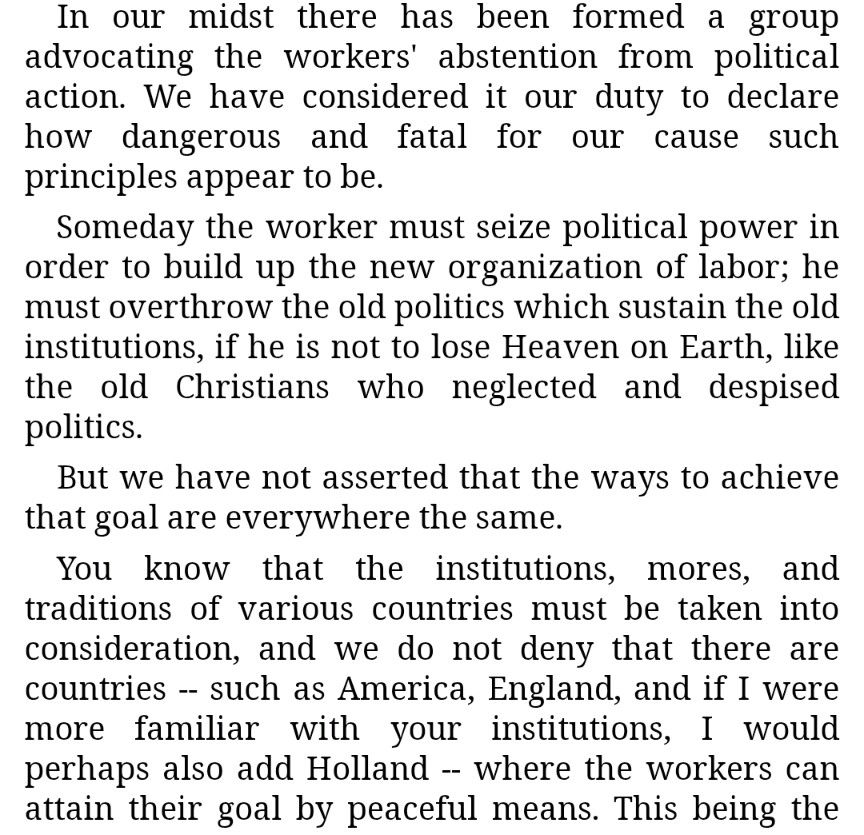 In our midst there has been formed a group advocating the workers' abstention from political action. We have considered it our duty to declare how dangerous and fatal for our cause such principles appear to be.

Someday the worker must seize political power in order to build up the new organization of labor; he must overthrow the old politics which sustain the old institutions, if he is not to lose Heaven on Earth, like the old Christians who neglected and despised politics.

But we have not asserted that the ways to achieve that goal are everywhere the same.

You know that the institutions, mores, and traditions of various countries must be taken into consideration, and we do not deny that there are countries -- such as America, England, and if I were more familiar with your institutions, I would perhaps also add Holland -- where the workers can attain their goal by peaceful means.