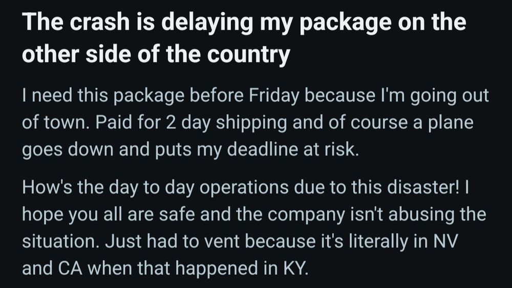 
Reddit post:
The crash is delaying my package on the other side of the country

I need this package before Friday because I'm going out of town. Paid for 2 day shipping and of course a plane goes down and puts my deadline at risk.

How's the day to day operations due to this disaster! I hope you all are safe and the company isn't abusing the situation. Just had to vent because it's literally in NV and CA when that happened in KY.
