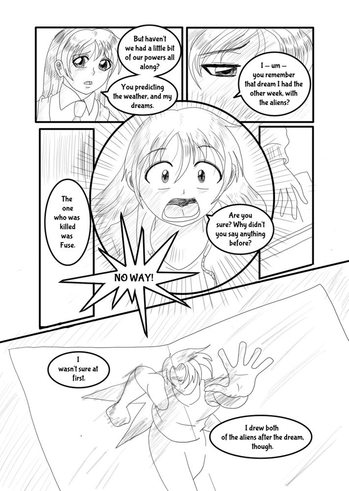 “But haven't we had a little bit of our powers all along?" Colleen pointed out. “You predicting the weather, and my dreams. I — um — you remember that dream I had the other week, with the aliens? The one who was killed was Fuse.”

“No way!” Ru exclaimed. “Are you sure? Why didn’t you say anything before?”

“I wasn’t sure at first.” Colleen pulled a folded piece of sketchbook paper out of her case. “I drew both of the aliens after the dream though.”

It was out of proportion and sketchy, but Ru could see the resemblance. 