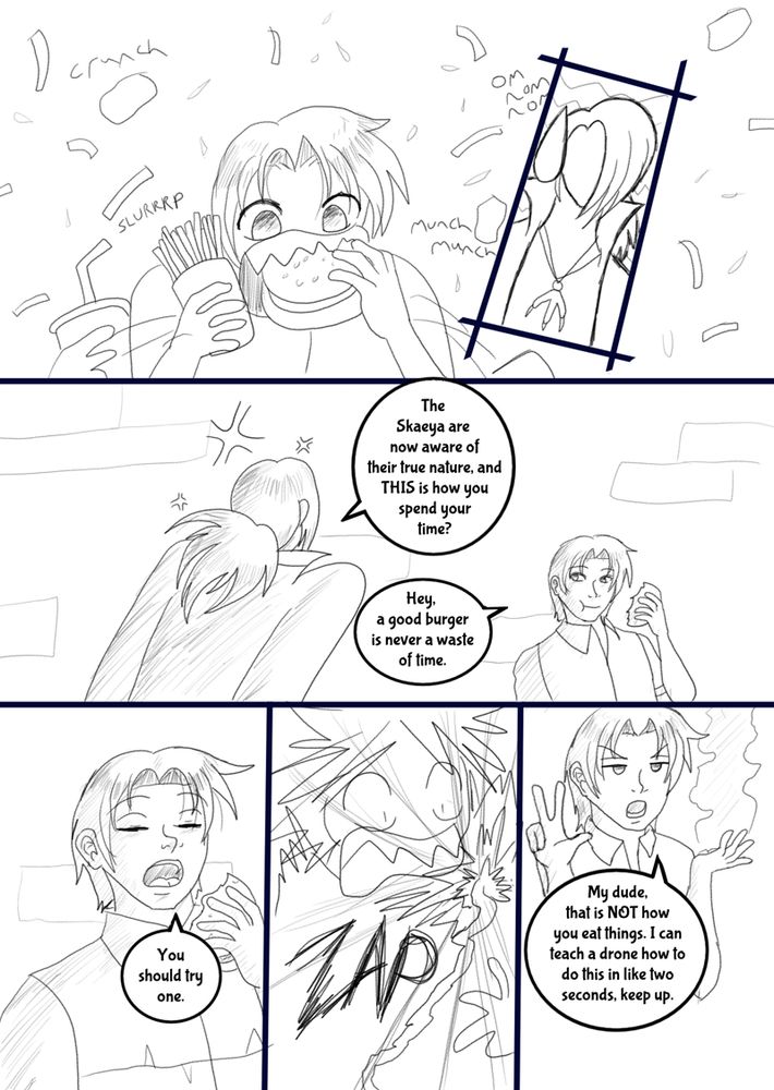 Kestrel found Shryke in the next room, shoveling food into his mouth in a hurry. Kestrel’s temper flared. “The Skaeya are now aware of their true nature and this is how you spend your time?”

“Hey.” Shryke waved the scrap of sandwich still left in his hand. “A good burger is never a waste of time. You should try one once.”

Lightning flashed, and the burger disintegrated into ash. Shryke stared at its smoking remains. "My dude, that is NOT how you eat things. I can teach a drone how to do this in like two seconds. Keep up."