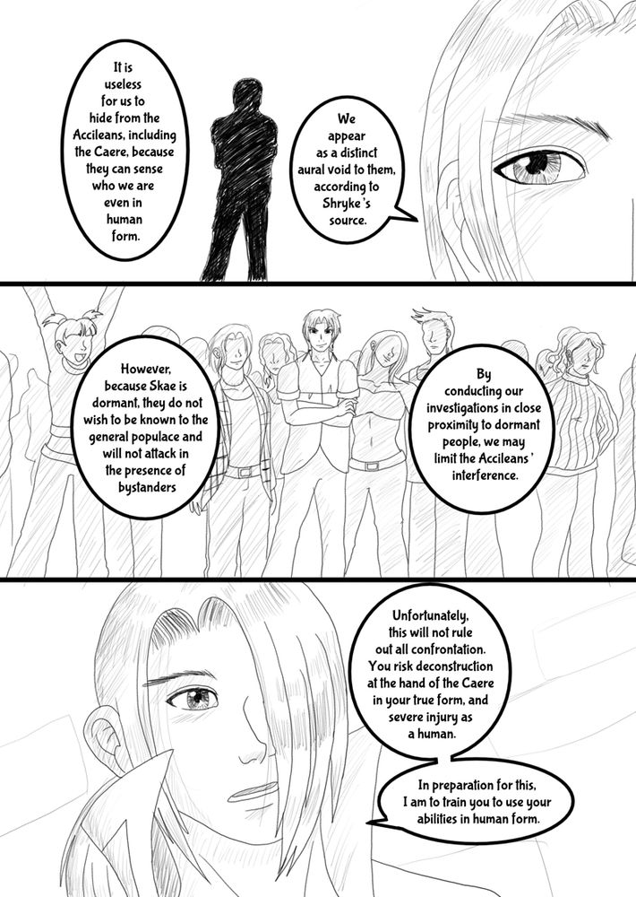 "It is useless for us to hide from the Accileans, including the Caere, because they can sense who we are even in human form. We appear as a distinct aural void to them, according to Shryke’s source.” Kestrel eyed Shryke, who nodded to confirm. “However, because Skae is dormant, they do not wish to be known to the general populace and will not attack in the presence of bystanders. By conducting our investigations in close proximity to dormant people, we may limit the Accileans’ interference.”

He touched the bandaged hilt of one of his swords. “Unfortunately, this will not rule out all confrontation. You risk deconstruction at the hand of the Caere in your true form, and severe injury as a human. In preparation for this, I am to train you to use your abilities in human form."