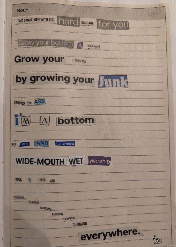 Collage poem made with words cut out from a phone book. 
"two small men with big hard sausage for you
Grow your bottom & small wood 
Grow your dingle rod 
By growing your junk 
Service me ass 
I'm a bottom 
Peg men and all gender 
Wide mouth wet worship 
Dick ass butt ass
Cumming,Cumming,Cumming, Cumming, cumming, CUMMING 
Everywhere." 