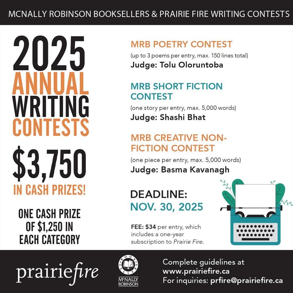 Image shows contest information, three copies of past contest issues, the PF and McNally Robinson Booksellers logo and an illustration of a typewriter with leaves coming out the back. 
Text: McNally Robinson Booksellers & Prairie Fire Writing Contests
2025 Annual Writing Contests
$3750 in cash prizes! One cash prize of $1250 in each category. 
MRB Poetry Contest (up to three poems per entry, max. 150 lines total) Judge: Tolu Oloruntoba
MRB Short Fiction Contest (one piece per entry, max 5000 words) Judge: Shashi Bhat
MRB Creative Non-Fiction Contest (one piece per entry, max 5000 words) Judge: Basma Kavanagh
Deadline: Nov. 30, 2025
Fee: $34 per entry, which includes a one-year subscription to Prairie Fire. 
Complete guidelines at prairiefire.ca. For inquiries: prfire@prairiefire.ca