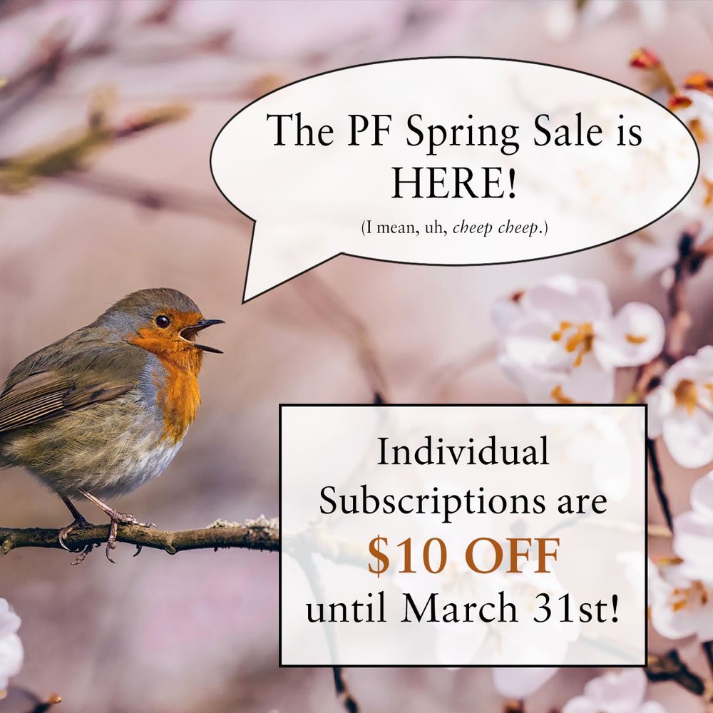 Image of an apple tree in blossom in pale pinks and beige, with a robin on a branch with it’s mouth open. A speech bubble is in front of the robin with the words “The PF spring sale is here! (I mean, uh, cheep cheep)
Additional text: Individual Subscriptions are $10 off until March 31st!