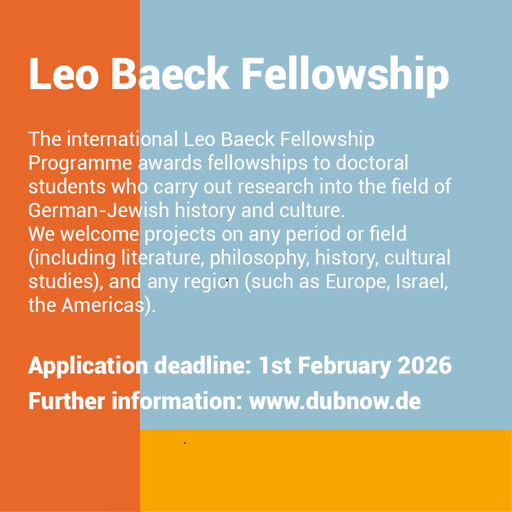 Orange-gelb-blauer SharePic mit folgendem Text in englischer Sprache

"Leo Baeck Fellowship

The international Leo Baeck Fellowship Programme awards fellowships to doctoral students who carry out research into the field of German-Jewish history and culture. We welcome projects on any period or field (including literature, philosophy, history, cultural studies), and any region (such as Europe, Israel, the Americas).
Application deadline: 1st February 2026"