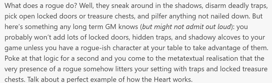 Piece to text from a Ways and Means update:

What does a rogue do? Well, they sneak around in the shadows, disarm deadly traps, pick open locked doors or treasure chests, and pilfer anything not nailed down. But here’s something any long term GM knows (but might not admit out loud): you probably won’t add lots of locked doors, hidden traps, and shadowy alcoves to your game unless you have a rogue-ish character at your table to take advantage of them. Poke at that logic for a second and you come to the metatextual realisation that the very presence of a rogue somehow litters your setting with traps and locked treasure chests. Talk about a perfect example of how the Heart works.