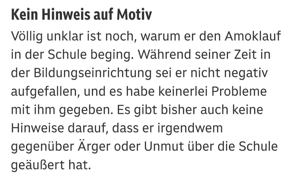 Keine Hinweise auf Motiv
Völlig unklar ist noch, warum er den Amoklauf in der Schule beging. Während seiner Zeit in der Bildungseinrichtung sei er nicht negativ aufgefallen, und es habe keinerlei Probleme mit ihm gegeben. Es gibt bisher auch keine Hinweise darauf, dass er irgendwem gegenüber Ärger oder Unmut über die Schule geäußert hat.