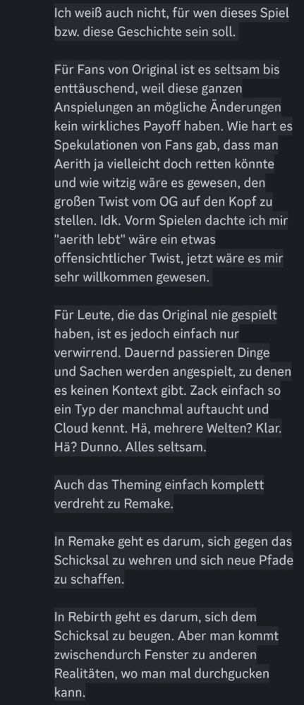 Ich weiß auch nicht, für wen dieses Spiel bzw. diese Geschichte sein soll. 

Für Fans von Original ist es seltsam bis enttäuschend, weil diese ganzen Anspielungen an mögliche Änderungen kein wirkliches Payoff haben. Wie hart es Spekulationen von Fans gab, dass man Aerith ja vielleicht doch retten könnte und wie witzig wäre es gewesen, den großen Twist vom OG auf den Kopf zu stellen. Idk. Vorm Spielen dachte ich mir "aerith lebt" wäre ein etwas offensichtlicher Twist, jetzt wäre es mir sehr willkommen gewesen. 

Für Leute, die das Original nie gespielt haben, ist es jedoch einfach nur verwirrend. Dauernd passieren Dinge und Sachen werden angespielt, zu denen es keinen Kontext gibt. Zack einfach so ein Typ der manchmal auftaucht und Cloud kennt. Hä, mehrere Welten? Klar. Hä? Dunno. Alles seltsam.

Auch das Theming einfach komplett verdreht zu Remake.

In Remake geht es darum, sich gegen das Schicksal zu wehren und sich neue Pfade zu schaffen.

In Rebirth geht es darum, sich dem Schicksal zu beugen. Aber man kommt zwischendurch Fenster zu anderen Realitäten, wo man mal durchgucken kann