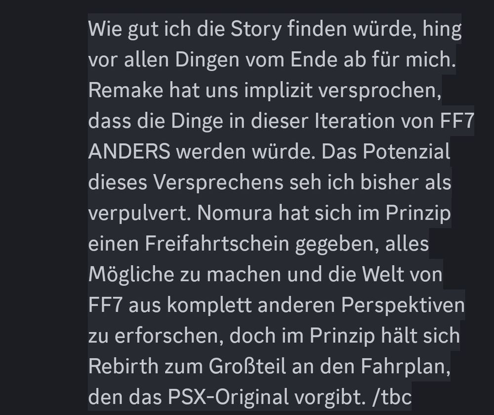 
Wie gut ich die Story finden würde, hing vor allen Dingen vom Ende ab für mich. Remake hat uns implizit versprochen, dass die Dinge in dieser Iteration von FF7 ANDERS werden würde. Das Potenzial dieses Versprechens seh ich bisher als verpulvert. Nomura hat sich im Prinzip einen Freifahrtschein gegeben, alles Mögliche zu machen und die Welt von FF7 aus komplett anderen Perspektiven zu erforschen, doch im Prinzip hält sich Rebirth zum Großteil an den Fahrplan, den das PSX-Original vorgibt. /tbc