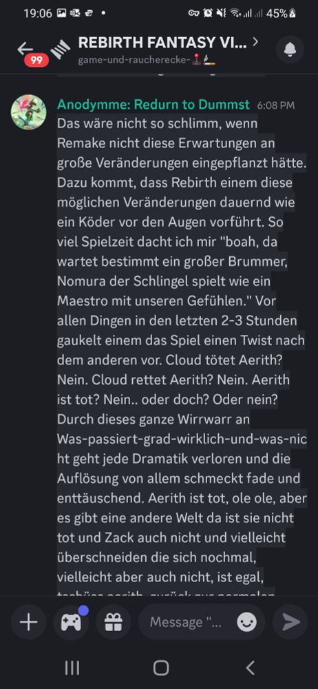 Das wäre nicht so schlimm, wenn Remake nicht diese Erwartungen an große Veränderungen eingepflanzt hätte. Dazu kommt, dass Rebirth einem diese möglichen Veränderungen dauernd wie ein Köder vor den Augen vorführt. So viel Spielzeit dacht ich mir "boah, da wartet bestimmt ein großer Brummer, Nomura der Schlingel spielt wie ein Maestro mit unseren Gefühlen." Vor allen Dingen in den letzten 2-3 Stunden gaukelt einem das Spiel einen Twist nach dem anderen vor. Cloud tötet Aerith? Nein. Cloud rettet Aerith? Nein. Aerith ist tot? Nein.. oder doch? Oder nein? Durch dieses ganze Wirrwarr an Was-passiert-grad-wirklich-und-was-nicht geht jede Dramatik verloren und die Auflösung von allem schmeckt fade und enttäuschend. Aerith ist tot, ole ole, aber es gibt eine andere Welt da ist sie nicht tot und Zack auch nicht und vielleicht überschneiden die sich nochmal, vielleicht aber auch nicht, ist egal, tschüss aerith, zurück zur normalen FF7-Tour. Viel verschwendetes Potenzial und gefühlt wäre die Umsetzung eines beliebigen Fanfic spannender gewesen. Vielleicht hebt sich Nomura den dicken Käse für das Finale auf, aber so wie es steht ist es iwie sehr meh.

Mal schauen ob Hard Mode die Gameplay-Probleme ein bisschen relativiert. Bei Remake war Hard Mode ein Highlight für mich, aber das war auch ein wesentlich fokussierteres Spiel.||